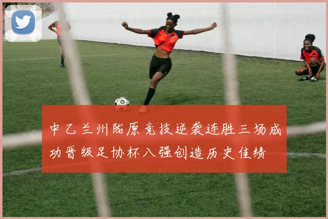 中乙兰州陇原竞技逆袭连胜三场成功晋级足协杯八强创造历史佳绩